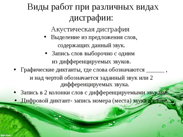  Виды работ при различных видах дисграфии:  Акустическая дисграфия  Выделение из предложения слов, содержащих данный звук. Запись слов выборочно с одним из дифференцируемых звуков. Графические диктанты, где слова обозначаются ______ , и над чертой обозначается заданный звук или 2 дифференцируемых звука. Запись в 2 колонки слов с дифференцируемыми звуками. Цифровой диктант- запись номера (места) звука в слове. 