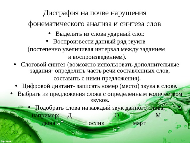 Дисграфия на почве нарушения  фонематического анализа и синтеза слов  Выделить из слова ударный слог. Воспроизвести данный ряд звуков (постепенно увеличивая интервал между заданием  и воспроизведением). Слоговой синтез (возможно использовать дополнительные задания- определить часть речи составленных слов,  составить с ними предложения). Цифровой диктант- записать номер (место) звука в слове. Выбрать из предложения слова с определенным количеством звуков. Подобрать слова на каждый звук данного слова, например: Д О М  дыня ослик март  