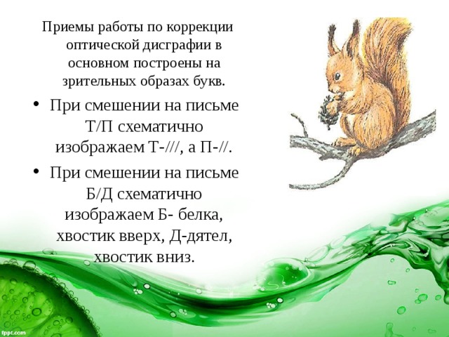  Приемы работы по коррекции оптической дисграфии в основном построены на зрительных образах букв. При смешении на письме Т/П схематично изображаем Т-///, а П-//. При смешении на письме Б/Д схематично изображаем Б- белка, хвостик вверх, Д-дятел, хвостик вниз. 