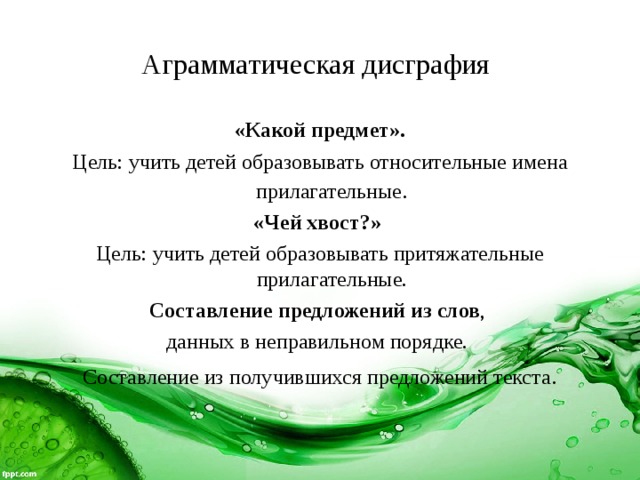Аграмматическая дисграфия  «Какой предмет». Цель: учить детей образовывать относительные имена прилагательные . «Чей хвост?» Цель: учить детей образовывать притяжательные прилагательные. Составление предложений из слов , данных в неправильном порядке. Составление из получившихся предложений текста . 