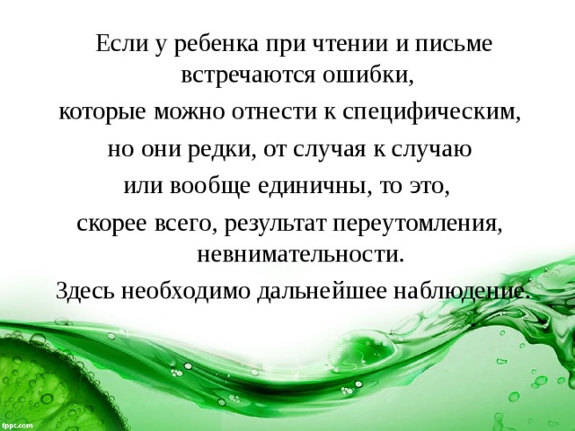  Если у ребенка при чтении и письме встречаются ошибки, которые можно отнести к специфическим,  но они редки, от случая к случаю или вообще единичны, то это, скорее всего, результат переутомления, невнимательности.  Здесь необходимо дальнейшее наблюдение. 