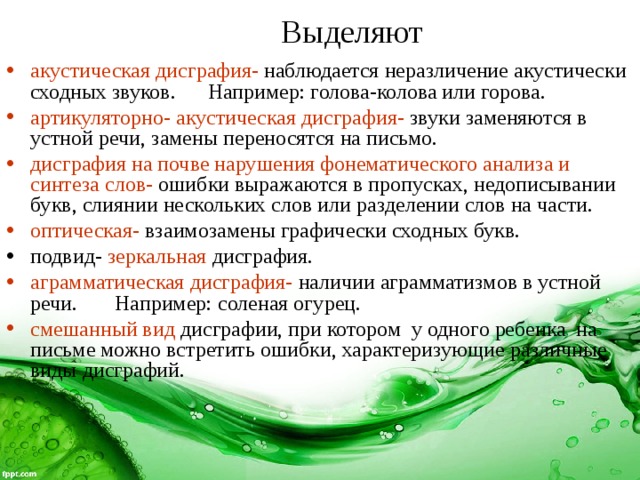   акустическая дисграфия-  наблюдается неразличение акустически сходных звуков. Например: голова-колова или горова. артикуляторно- акустическая дисграфия-  звуки заменяются в устной речи, замены переносятся на письмо. дисграфия на почве нарушения фонематического анализа и синтеза слов-  ошибки выражаются в пропусках, недописывании букв, слиянии нескольких слов или разделении слов на части. оптическая- взаимозамены графически сходных букв. подвид- зеркальная дисграфия. аграмматическая дисграфия-  наличии аграмматизмов в устной речи. Например: соленая огурец. смешанный вид  дисграфии, при котором у одного ребенка на письме можно встретить ошибки, характеризующие различные виды дисграфий. Выделяют 