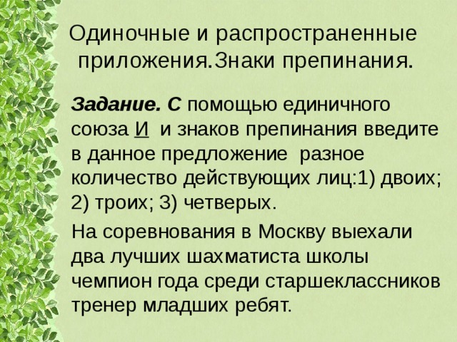 Одиночные и распространенные приложения.Знаки препинания. Задание. С помощью единичного союза И и знаков препинания введите в данное предложение разное количество действующих лиц:1) двоих; 2) троих; 3) четверых. На соревнования в Москву выехали два лучших шахматиста школы чемпион года среди старшеклассников тренер младших ребят. 