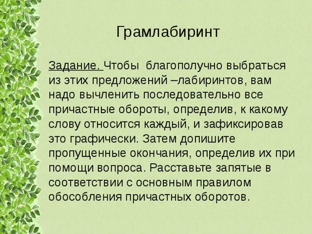 Грамлабиринт Задание. Чтобы благополучно выбраться из этих предложений –лабиринтов, вам надо вычленить последовательно все причастные обороты, определив, к какому слову относится каждый, и зафиксировав это графически. Затем допишите пропущенные окончания, определив их при помощи вопроса. Расставьте запятые в соответствии с основным правилом обособления причастных оборотов. 