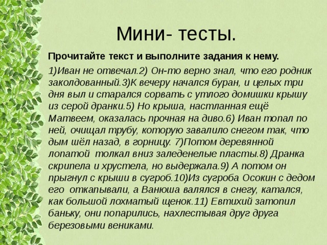 Мини- тесты. Прочитайте текст и выполните задания к нему. 1)Иван не отвечал.2) Он-то верно знал, что его родник заколдованный.3)К вечеру начался буран, и целых три дня выл и старался сорвать с утлого домишки крышу из серой дранки.5) Но крыша, настланная ещё Матвеем, оказалась прочная на диво.6) Иван топал по ней, очищал трубу, которую завалило снегом так, что дым шёл назад, в горницу. 7)Потом деревянной лопатой толкал вниз заледенелые пласты.8) Дранка скрипела и хрустела, но выдержала.9) А потом он прыгнул с крыши в сугроб.10)Из сугроба Осокин с дедом его откапывали, а Ванюша валялся в снегу, катался, как большой лохматый щенок.11) Евтихий затопил баньку, они попарились, нахлестывая друг друга березовыми вениками.  
