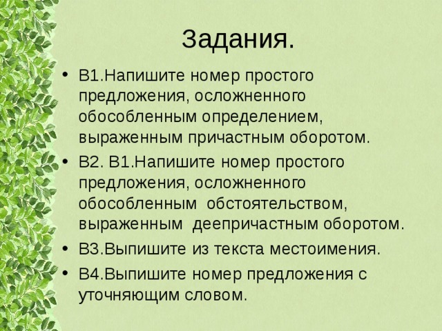 Задания. В1.Напишите номер простого предложения, осложненного обособленным определением, выраженным причастным оборотом. В2. В1.Напишите номер простого предложения, осложненного обособленным обстоятельством, выраженным деепричастным оборотом. В3.Выпишите из текста местоимения. В4.Выпишите номер предложения с уточняющим словом. 
