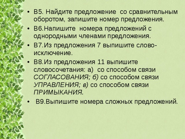 В5. Найдите предложение со сравнительным оборотом, запишите номер предложения. В6.Напишите номера предложений с однородными членами предложения. В7.Из предложения 7 выпишите слово-исключение. В8 .Из предложения 11 выпишите словосочетания: а) со способом связи СОГЛАСОВАНИЯ; б) со способом связи УПРАВЛЕНИЯ; в) со способом связи ПРИМЫКАНИЯ.  В9.Выпишите номера сложных предложений. 