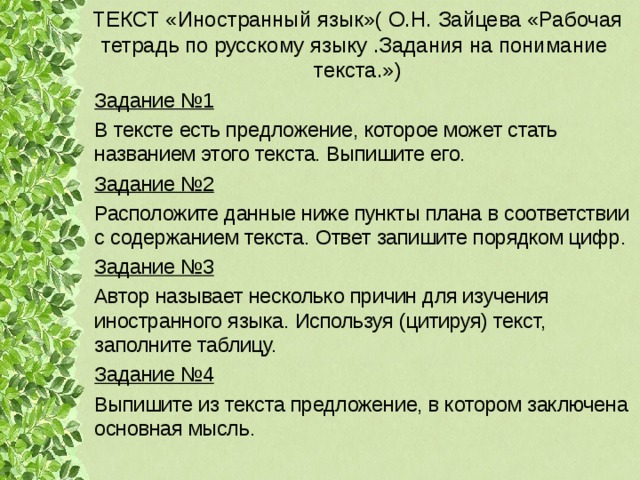 ТЕКСТ «Иностранный язык»( О.Н. Зайцева «Рабочая тетрадь по русскому языку .Задания на понимание текста.») Задание №1 В тексте есть предложение, которое может стать названием этого текста. Выпишите его. Задание №2 Расположите данные ниже пункты плана в соответствии с содержанием текста. Ответ запишите порядком цифр. Задание №3 Автор называет несколько причин для изучения иностранного языка. Используя (цитируя) текст, заполните таблицу. Задание №4 Выпишите из текста предложение, в котором заключена основная мысль. 
