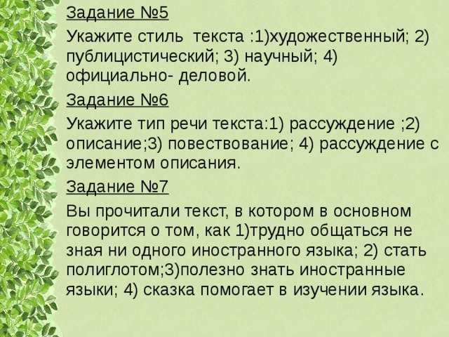 Задание №5 Укажите стиль текста :1)художественный; 2) публицистический; 3) научный; 4) официально- деловой. Задание №6 Укажите тип речи текста:1) рассуждение ;2) описание;3) повествование; 4) рассуждение с элементом описания. Задание №7 Вы прочитали текст, в котором в основном говорится о том, как 1)трудно общаться не зная ни одного иностранного языка; 2) стать полиглотом;3)полезно знать иностранные языки; 4) сказка помогает в изучении языка. 