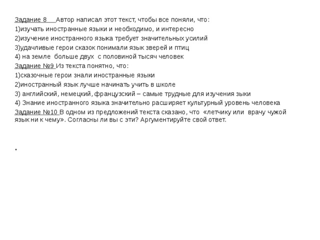 Задание 8 Автор написал этот текст, чтобы все поняли, что: 1)изучать иностранные языки и необходимо, и интересно 2)изучение иностранного языка требует значительных усилий 3)удачливые герои сказок понимали язык зверей и птиц 4) на земле больше двух с половиной тысяч человек Задание №9 Из текста понятно, что: 1)сказочные герои знали иностранные языки 2)иностранный язык лучше начинать учить в школе 3) английский, немецкий, французский – самые трудные для изучения зыки 4) Знание иностранного языка значительно расширяет культурный уровень человека Задание №10 В одном из предложений текста сказано, что «летчику или врачу чужой язык ни к чему». Согласны ли вы с эти? Аргументируйте свой ответ. . 