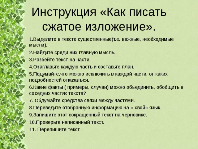 Инструкция «Как писать сжатое изложение». 1.Выделите в тексте существенные(т.е. важные, необходимые мысли). 2.Найдите среди них главную мысль. 3.Разбейте текст на части. 4.Озаглавьте каждую часть и составьте план. 5.Подумайте,что можно исключить в каждой части, от каких подробностей отказаться. 6.Какие факты ( примеры, случаи) можно объединить, обобщить в соседних частях текста? 7. Обдумайте средства связи между частями. 8.Переведите отобранную информацию на « свой» язык. 9.Запишите этот сокращенный текст на черновике. 10.Проверьте написанный текст. 11. Перепишите текст . 