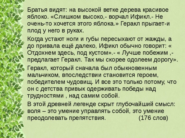 Братья видят: на высокой ветке дерева красивое яблоко. «Слишком высоко,- ворчал Ификл.- Не очень-то хочется этого яблока.» Геракл прыгает-и плод у него в руках. Когда устают ноги и губы пересыхают от жажды, а до привала ещё далеко, Ификл обычно говорит: « Отдохнем здесь, под кустом».- « Лучше побежим ,- предлагает Геракл. Так мы скорее одолеем дорогу». Геракл, который сначала был обыкновенным мальчиком, впоследствии становится героем, победителем чудовищ. И все это только потому, что он с детства привык одерживать победы над трудностями , над самим собой. В этой древней легенде скрыт глубочайший смысл: воля – это умение управлять собой, это умение преодолевать препятствия. (176 слов) 