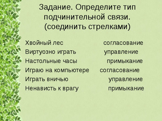 Задание. Определите тип подчинительной связи.  (соединить стрелками) Хвойный лес согласование Виртуозно играть управление Настольные часы примыкание Играю на компьютере согласование Играть вничью управление Ненависть к врагу примыкание 