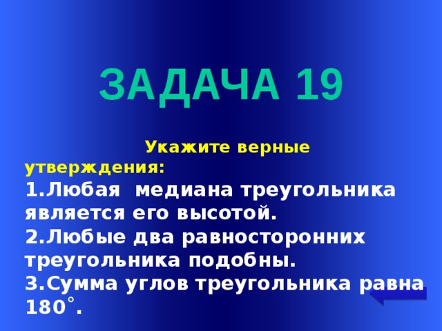  задача 19  Укажите верные утверждения: 1.Любая медиана треугольника является его высотой. 2.Любые два равносторонних треугольника подобны. 3.Сумма углов треугольника равна 180˚. Welcome to Power Jeopardy   © Don Link, Indian Creek School, 2004 You can easily customize this template to create your own Jeopardy game. Simply follow the step-by-step instructions that appear on Slides 1-3.  
