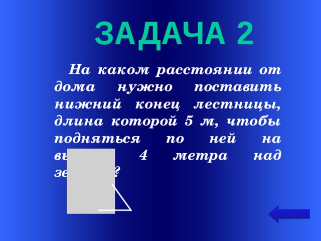   задача 2  На каком расстоянии от дома нужно поставить нижний конец лестницы, длина которой 5 м, чтобы подняться по ней на высоту 4 метра над землёй?  Welcome to Power Jeopardy   © Don Link, Indian Creek School, 2004 You can easily customize this template to create your own Jeopardy game. Simply follow the step-by-step instructions that appear on Slides 1-3.  