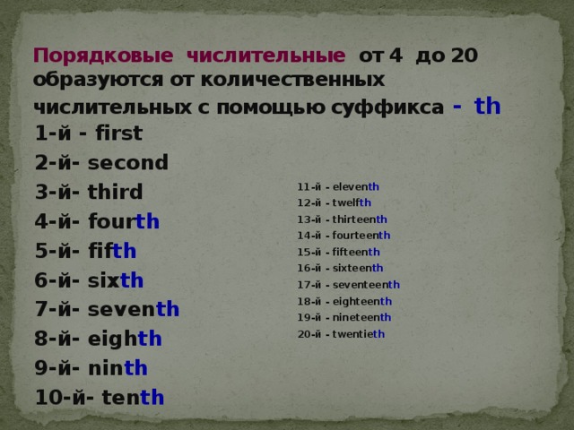 Порядковые числительные от 4 до 20 образуются от количественных числительных с помощью суффикса  - th 1-й - first 2-й- second 3-й- third 4-й- four th 5-й- fif th 6-й- six th 7-й- seven th 8-й- eigh th 9-й- nin th 10-й- ten th 11-й - eleven th 12-й - twelf th 13-й - thirteen th 14-й - fourteen th 15-й - fifteen th 16-й - sixteen th 17-й - seventeen th 18-й - eighteen th 19-й - nineteen th 20-й - twentie th 