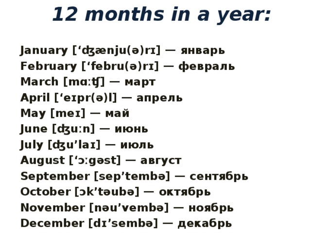 12 months in a year:   January [‘ʤænju(ə)rɪ] — январь February [‘febru(ə)rɪ] — февраль March [mɑːʧ] — март April [‘eɪpr(ə)l] — апрель May [meɪ] — май June [ʤuːn] — июнь July [ʤu’laɪ] — июль August [‘ɔːgəst] — август September [sep’tembə] — сентябрь October [ɔk’təubə] — октябрь November [nəu’vembə] — ноябрь December [dɪ’sembə] — декабрь  