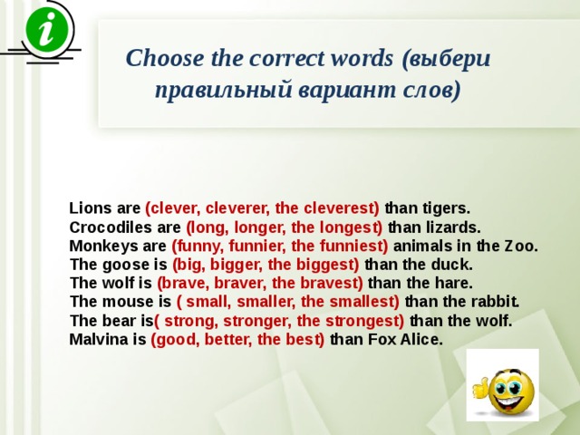 Choose the correct words (выбери правильный вариант слов)   Lions are (clever, cleverer, the cleverest) than tigers. Crocodiles are (long, longer, the longest) than lizards. Monkeys are (funny, funnier, the funniest) animals in the Zoo. The goose is (big, bigger, the biggest) than the duck. The wolf is (brave, braver, the bravest) than the hare. The mouse is ( small, smaller, the smallest) than the rabbit. The bear is ( strong, stronger, the strongest) than the wolf. Malvina is (good, better, the best) than Fox Alice. 
