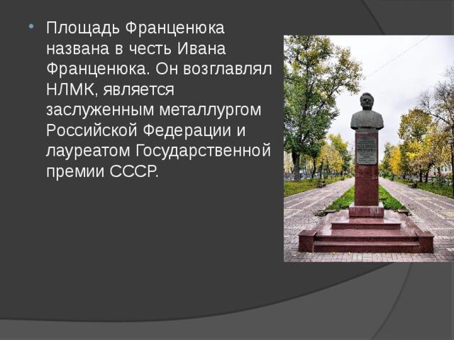 Площадь Франценюка названа в честь Ивана Франценюка. Он возглавлял НЛМК, является заслуженным металлургом Российской Федерации и лауреатом Государственной премии СССР.     