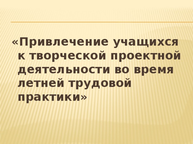 «Привлечение учащихся к творческой проектной деятельности во время летней трудовой практики»   