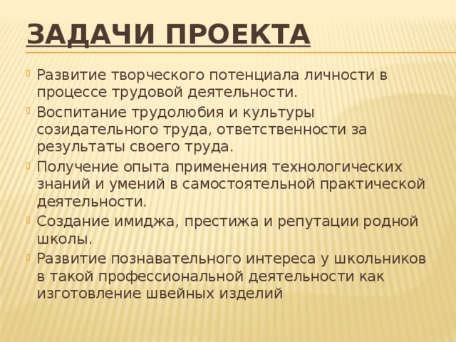 задачи проекта    Развитие творческого потенциала личности в процессе трудовой деятельности. Воспитание трудолюбия и культуры созидательного труда, ответственности за результаты своего труда. Получение опыта применения технологических знаний и умений в самостоятельной практической деятельности. Создание имиджа, престижа и репутации родной школы. Развитие познавательного интереса у школьников в такой профессиональной деятельности как изготовление швейных изделий   