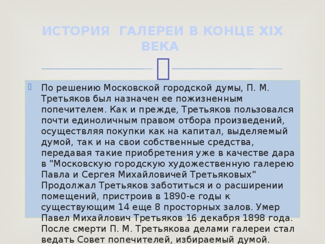 ИСТОРИЯ ГАЛЕРЕИ В КОНЦЕ XIX ВЕКА По решению Московской городской думы, П. М. Третьяков был назначен ее пожизненным попечителем. Как и прежде, Третьяков пользовался почти единоличным правом отбора произведений, осуществляя покупки как на капитал, выделяемый думой, так и на свои собственные средства, передавая такие приобретения уже в качестве дара в 