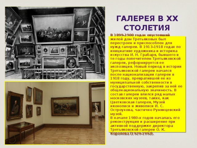ГАЛЕРЕЯ В XX СТОЛЕТИя В 1899-1900 годах опустевший жилой дом Третьяковых был перестроен и приспособлен для нужд галереи. В 1913-1918 годах по инициативе художника и историка искусства И. Н. Грабаря, бывшего в те годы попечителем Третьяковской галереи, реформируется ее экспозиция. Новый период в истории Третьяковской галереи начался после национализации галереи в 1918 году, превратившей ее из муниципальной собственности в государственную, закрепив за ней ее общенациональную значимость. В состав галереи влился ряд малых московских музеев, таких, как Цветковская галерея, Музей иконописи и живописи И. С. Остроухова, частично Румянцевский музей. В начале 1980-х годов началась его реконструкция и расширение при активной поддержке директора Третьяковской галереи О. К. Королева (1929-1992). 
