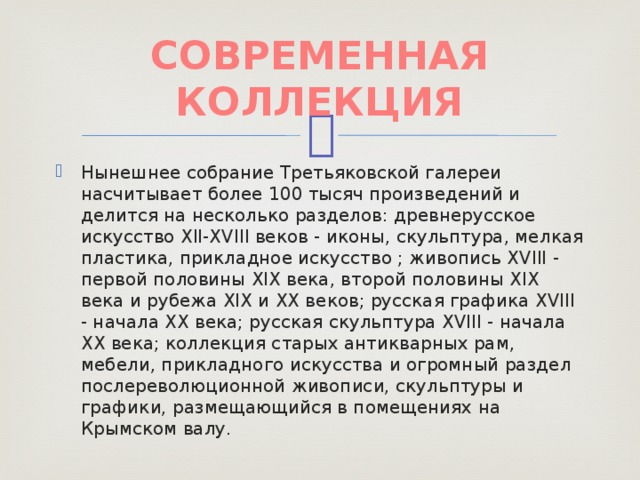 СОВРЕМЕННАЯ КОЛЛЕКЦИЯ Нынешнее собрание Третьяковской галереи насчитывает более 100 тысяч произведений и делится на несколько разделов: древнерусское искусство XII-XVIII веков - иконы, скульптура, мелкая пластика, прикладное искусство ; живопись XVIII - первой половины XIX века, второй половины XIX века и рубежа XIX и XX веков; русская графика XVIII - начала XX века; русская скульптура XVIII - начала XX века; коллекция старых антикварных рам, мебели, прикладного искусства и огромный раздел послереволюционной живописи, скульптуры и графики, размещающийся в помещениях на Крымском валу. 