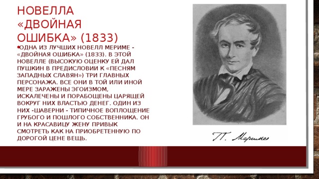 Новелла «Двойная ошибка» (1833) одна из лучших новелл Мериме - «Двойная ошибка» (1833). В этой новелле (высокую оценку ей дал Пушкин в предисловии к «Песням западных славян») три главных персонажа. Все они в той или иной мере заражены эгоизмом, искалечены и порабощены царящей вокруг них властью денег. Один из них -Шаверни - типичное воплощение грубого и пошлого собственника. Он и на красавицу жену привык смотреть как на приобретенную по дорогой цене вещь. 