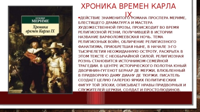 хроника времен карла ix Действие знаменитого романа Проспера Мериме, блестящего драматурга и мастера художественной прозы, происходит во время религиозной резни, получившей в истории название Варфоломеевская ночь. Тема религиозных войн, обличение религиозного фанатизма, приобретшая ныне, в начале 3-го тысячелетия неожиданную остроту, раскрыта в этом тексте с необычайной силой. Религиозная рознь становится источником семейной трагедии. В центре исторического полотна юный дворянин-гугенот Бернар де Мержи, влюбленный в придворную даму Диану де Тюржи. Писатель создает целую галерею ярких политических фигур той эпохи, описывает нравы придворных и служителей Церкви, солдат и простолюдинов.  
