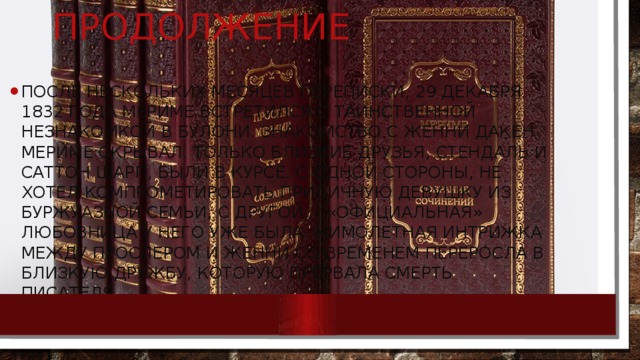 продолжение После нескольких месяцев переписки, 29 декабря 1832 года Мериме встретился с таинственной незнакомкой в Булони. Знакомство с Женни Дакен Мериме скрывал. Только близкие друзья, Стендаль и Саттон Шарп, были в курсе. С одной стороны, не хотел компрометировать приличную девушку из буржуазной семьи, с другой, - «официальная» любовница у него уже была. Мимолетная интрижка между Проспером и Женни со временем переросла в близкую дружбу, которую прервала смерть писателя. 