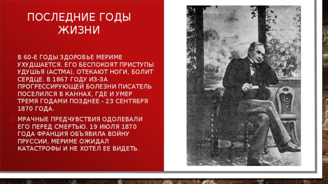 Последние годы жизни В 60-е годы здоровье Мериме ухудшается. Его беспокоят приступы удушья (астма), отекают ноги, болит сердце. В 1867 году из-за прогрессирующей болезни писатель поселился в Каннах, где и умер тремя годами позднее - 23 сентября 1870 года. Мрачные предчувствия одолевали его перед смертью. 19 июля 1870 года Франция объявила войну Пруссии, Мериме ожидал катастрофы и не хотел ее видеть. 