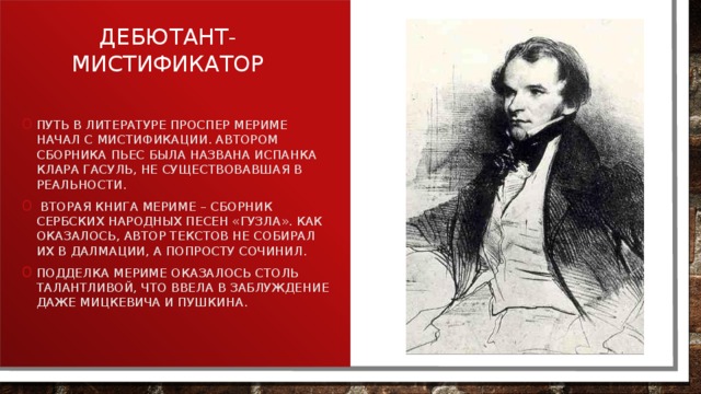 Дебютант-мистификатор Путь в литературе Проспер Мериме начал с мистификации. Автором сборника пьес была названа испанка Клара Гасуль, не существовавшая в реальности.  Вторая книга Мериме – сборник сербских народных песен «Гузла». Как оказалось, автор текстов не собирал их в Далмации, а попросту сочинил. Подделка Мериме оказалось столь талантливой, что ввела в заблуждение даже Мицкевича и Пушкина. 
