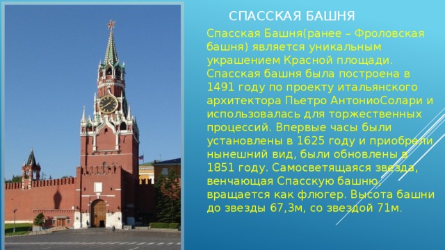 Спасская Башня Спасская Башня(ранее – Фроловская башня) является уникальным украшением Красной площади. Спасская башня была построена в 1491 году по проекту итальянского архитектора Пьетро АнтониоСолари и использовалась для торжественных процессий. Впервые часы были установлены в 1625 году и приобрели нынешний вид, были обновлены в 1851 году. Самосветящаяся звезда, венчающая Спасскую башню, вращается как флюгер. Высота башни до звезды 67,3м, со звездой 71м . 