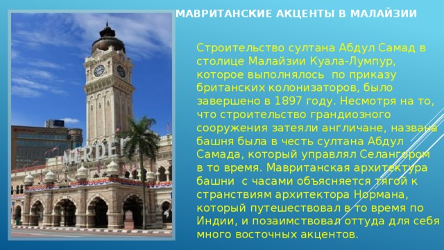 Мавританские акценты в Малайзии   Строительство султана Абдул Самад в столице Малайзии Куала-Лумпур, которое выполнялось  по приказу британских колонизаторов, было завершено в 1897 году. Несмотря на то, что строительство грандиозного сооружения затеяли англичане, названа башня была в честь султана Абдул Самада, который управлял Селангором в то время. Мавританская архитектура башни  с часами объясняется тягой к странствиям архитектора Нормана, который путешествовал в то время по Индии, и позаимствовал оттуда для себя много восточных акцентов. 