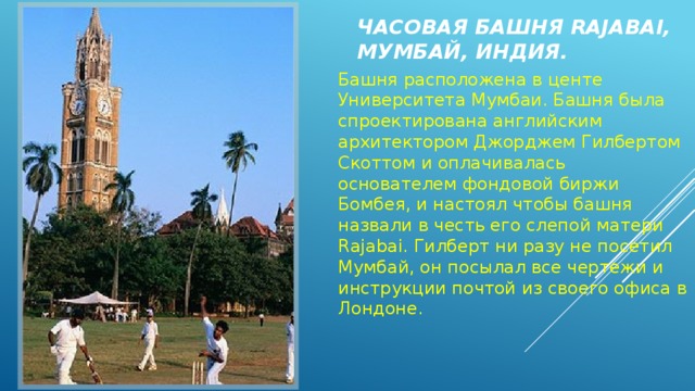 Часовая башня Rajabai, Мумбай, Индия. Башня расположена в центе Университета Мумбаи. Башня была спроектирована английским архитектором Джорджем Гилбертом Скоттом и оплачивалась основателем фондовой биржи Бомбея, и настоял чтобы башня назвали в честь его слепой матери Rajabai. Гилберт ни разу не посетил Мумбай, он посылал все чертежи и инструкции почтой из своего офиса в Лондоне.   