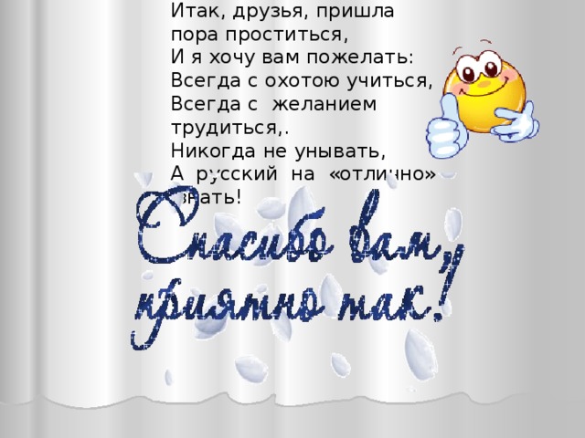 Итак, друзья, пришла пора проститься,  И я хочу вам пожелать:  Всегда с охотою учиться,  Всегда с желанием трудиться,. Никогда не унывать, А русский на «отлично» знать! 