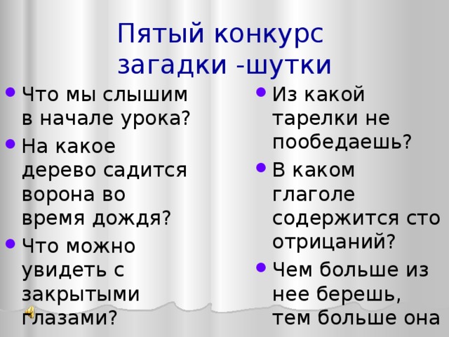 Пятый конкурс  загадки -шутки Из какой тарелки не пообедаешь? В каком глаголе содержится сто отрицаний? Чем больше из нее берешь, тем больше она становится Что мы слышим в начале урока? На какое дерево садится ворона во время дождя? Что можно увидеть с закрытыми глазами? 