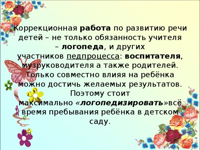 Коррекционная  работа  по развитию речи детей – не только обязанность учителя –  логопеда , и других участников  педпроцесса :  воспитателя , музруководителя а также родителей. Только совместно влияя на ребёнка можно достичь желаемых результатов. Поэтому стоит максимально  « логопедизировать » всё время пребывания ребёнка в детском саду. 