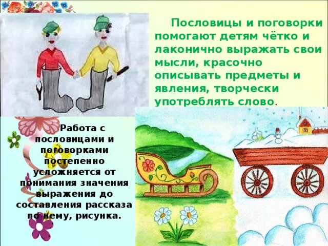 Пословицы и поговорки помогают детям чётко и лаконично выражать свои мысли, красочно описывать предметы и явления, творчески употреблять слово . Работа с пословицами и поговорками постепенно усложняется от понимания значения выражения до составления рассказа по нему, рисунка. 