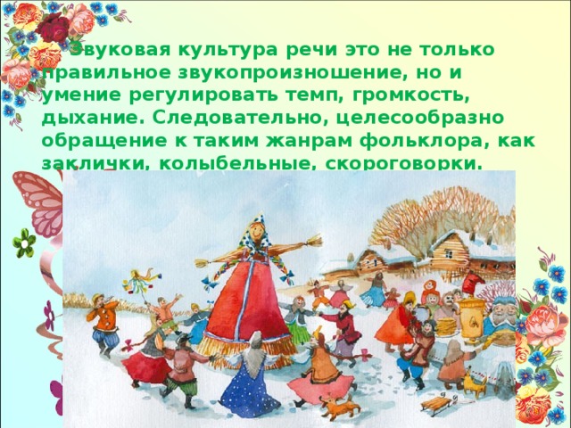 Звуковая культура речи это не только правильное звукопроизношение, но и умение регулировать темп, громкость, дыхание. Следовательно, целесообразно обращение к таким жанрам фольклора, как заклички, колыбельные, скороговорки. 