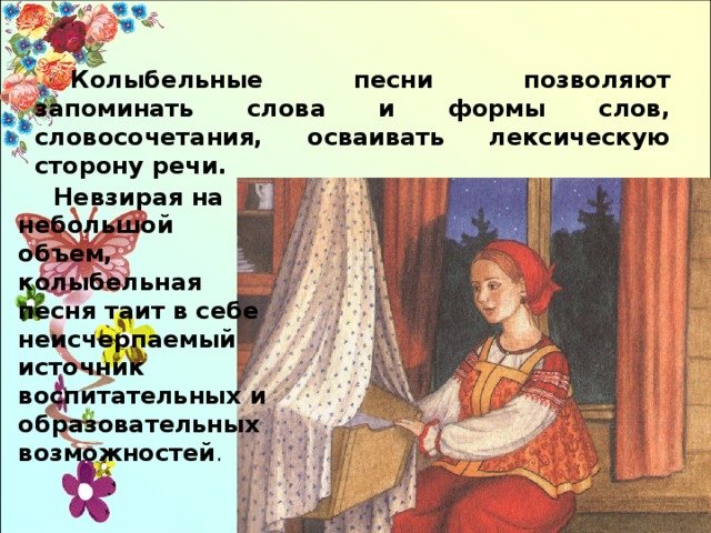 Колыбельные песни позволяют запоминать слова и формы слов, словосочетания, осваивать лексическую сторону речи. Невзирая на небольшой объем, колыбельная песня таит в себе неисчерпаемый источник воспитательных и образовательных возможностей . 