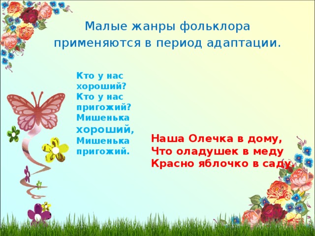 Малые жанры фольклора применяются в период адаптации . Кто у нас хороший? Кто у нас пригожий? Мишенька хороший , Мишенька пригожий. Наша Олечка в дому, Что оладушек в меду Красно яблочко в саду. 