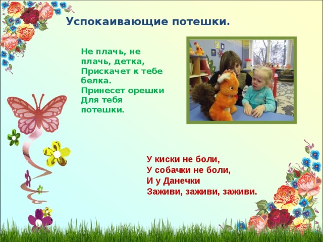 Успокаивающие потешки. Не плачь, не плачь, детка, Прискачет к тебе белка. Принесет орешки Для тебя потешки. У киски не боли, У собачки не боли, И у Данечки Заживи, заживи, заживи.  