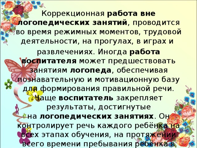 Коррекционная  работа вне логопедических занятий , проводится во время режимных моментов, трудовой деятельности, на прогулах, в играх и развлечениях. Иногда  работа воспитателя  может предшествовать занятиям  логопеда , обеспечивая познавательную и мотивационную базу для формирования правильной речи. Чаще  воспитатель  закрепляет результаты, достигнутые на  логопедических занятиях . Он контролирует речь каждого ребёнка на всех этапах обучения, на протяжении всего времени пребывания ребёнка в группе. 