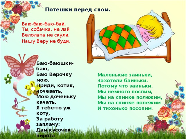 Потешки перед сном. Баю-баю-баю-бай, Ты, собачка, не лай Белолапа не скули, Нашу Веру не буди . Баю-баюшки-баю, Баю Верочку мою. Приди, котик, ночевать, Мою доченьку качать. Я тебе-то уж коту, За работу заплачу: Дам кусочек пирога Да кувшин молока. Ты уж ешь, не кроши, Больше, котик, не проси. Маленькие заиньки, Захотели баиньки. Потому что заиньки. Мы немного поспим, Мы на спинке полежим, Мы на спинке полежим И тихонько посопим . 