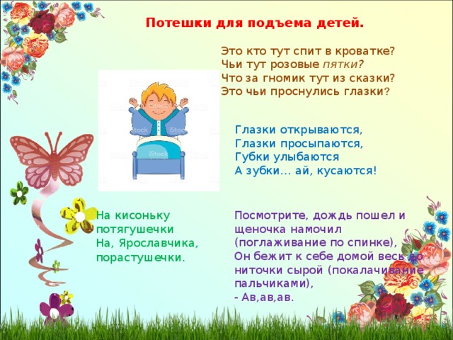 Потешки для подъема детей. Это кто тут спит в кроватке? Чьи тут розовые пятки? Что за гномик тут из сказки? Это чьи проснулись глазки ? Глазки открываются, Глазки просыпаются, Губки улыбаются А зубки… ай, кусаются! Посмотрите, дождь пошел и щеночка намочил (поглаживание по спинке), Он бежит к себе домой весь до ниточки сырой (покалачивание пальчиками), - Ав,ав,ав. На кисоньку потягушечки На, Ярославчика, порастушечки . 