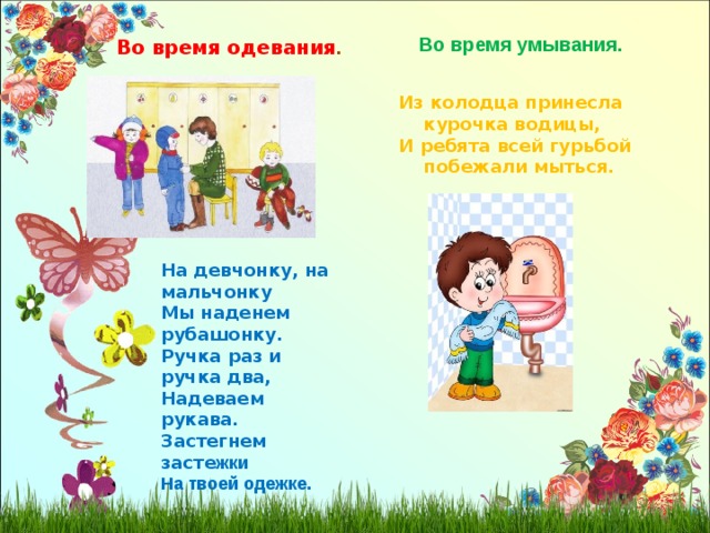 Во время умывания. Во время одевания . Из колодца принесла  курочка водицы, И ребята всей гурьбой  побежали мыться. На девчонку, на мальчонку Мы наденем рубашонку. Ручка раз и ручка два, Надеваем рукава. Застегнем засте жки На твоей одежке. 