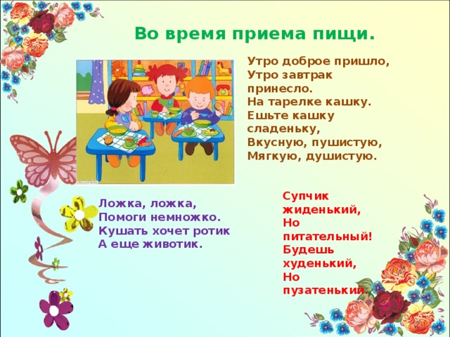 Во время приема пищи. Утро доброе пришло, Утро завтрак принесло. На тарелке кашку. Ешьте кашку сладеньку, Вкусную, пушистую, Мягкую, душистую. Супчик жиденький, Но питательный! Будешь худенький, Но пузатенький. Ложка, ложка, Помоги немножко. Кушать хочет ротик А еще животик. 