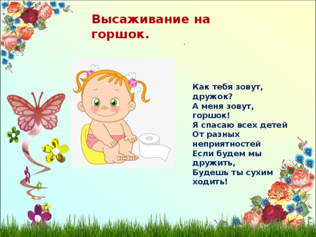 Высаживание на горшок. . Как тебя зовут, дружок? А меня зовут, горшок! Я спасаю всех детей От разных неприятностей Если будем мы дружить, Будешь ты сухим ходить! 